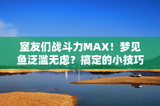 室友们战斗力MAX！梦见鱼泛滥无虑？搞定的小技巧分享