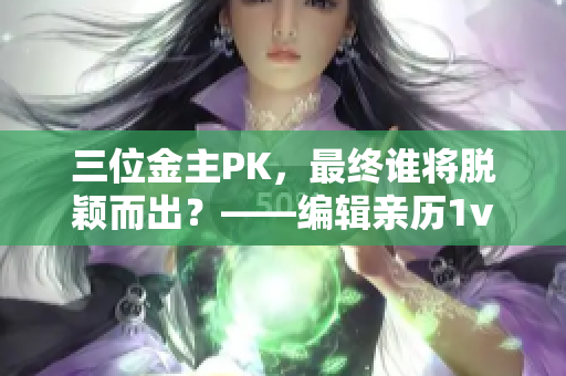 三位金主PK，最终谁将脱颖而出？——编辑亲历1v3胜负大揭秘！