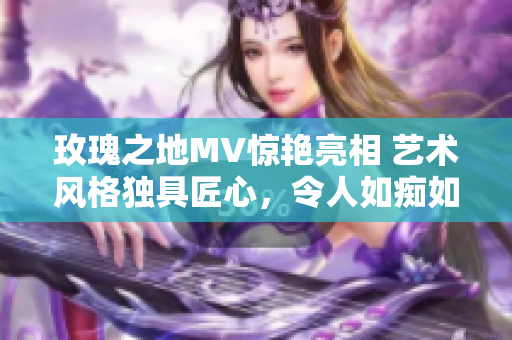 玫瑰之地MV惊艳亮相 艺术风格独具匠心，令人如痴如醉