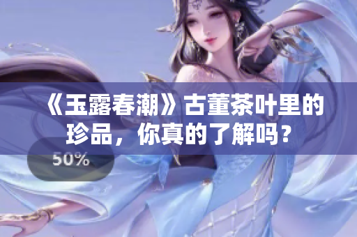 《玉露春潮》古董茶叶里的珍品，你真的了解吗？