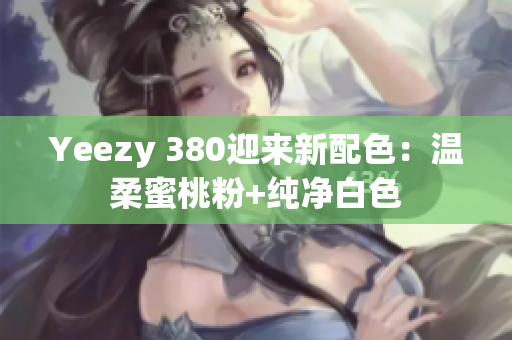 Yeezy 380迎来新配色：温柔蜜桃粉+纯净白色