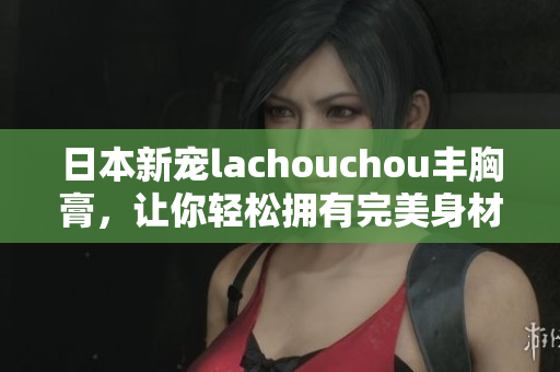 日本新宠lachouchou丰胸膏，让你轻松拥有完美身材！