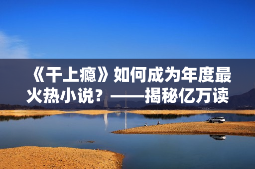 《干上瘾》如何成为年度最火热小说？——揭秘亿万读者沉迷的奥秘