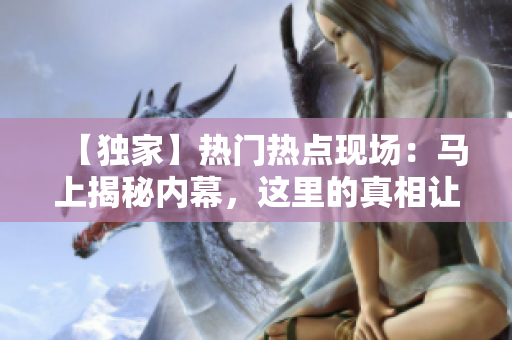 【独家】热门热点现场：马上揭秘内幕，这里的真相让你大吃一惊！
