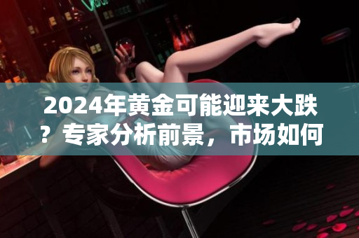 2024年黄金可能迎来大跌？专家分析前景，市场如何应对？