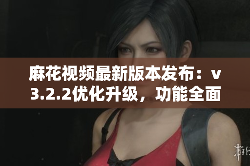麻花视频最新版本发布：v3.2.2优化升级，功能全面升级
