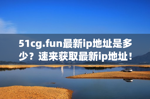 51cg.fun最新ip地址是多少？速来获取最新ip地址！