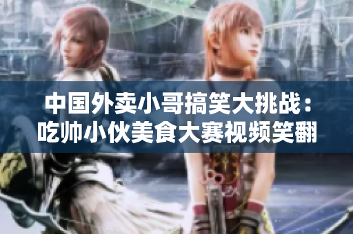 中国外卖小哥搞笑大挑战：吃帅小伙美食大赛视频笑翻天