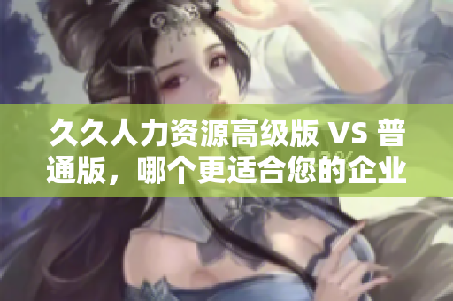 久久人力资源高级版 VS 普通版，哪个更适合您的企业？