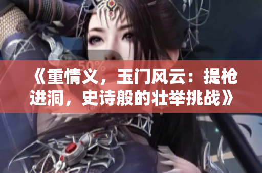 《重情义，玉门风云：提枪进洞，史诗般的壮举挑战》