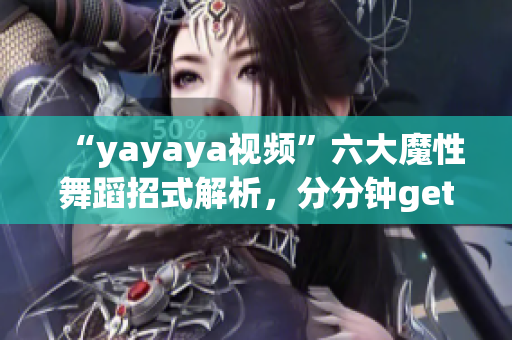 “yayaya视频”六大魔性舞蹈招式解析，分分钟get舞蹈技巧！(1)