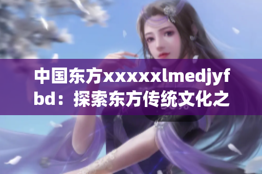 中国东方xxxxxlmedjyfbd：探索东方传统文化之美