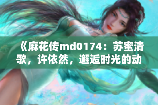 《麻花传md0174：苏蜜清歌，许依然，邂逅时光的动人旋律》