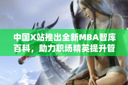 中国X站推出全新MBA智库百科，助力职场精英提升管理智慧(1)