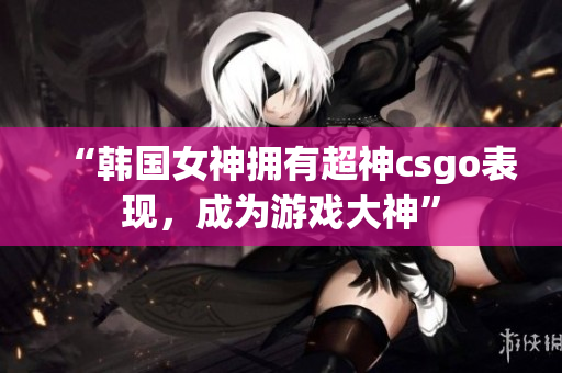 “韩国女神拥有超神csgo表现，成为游戏大神”