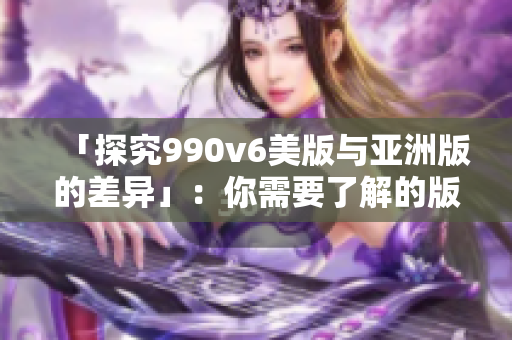 「探究990v6美版与亚洲版的差异」：你需要了解的版型和细节。