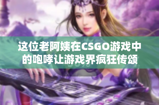 这位老阿姨在CSGO游戏中的咆哮让游戏界疯狂传颂