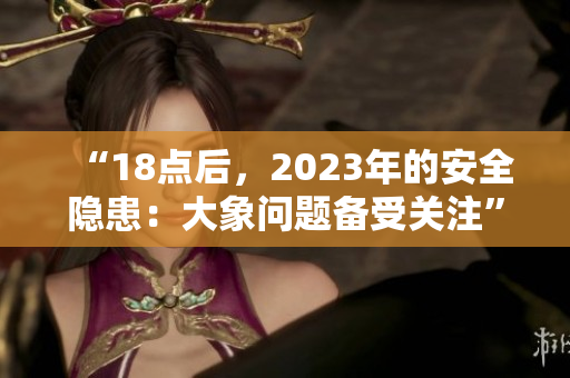 “18点后，2023年的安全隐患：大象问题备受关注”