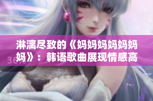 淋漓尽致的《妈妈妈妈妈妈妈》：韩语歌曲展现情感高潮瞬间