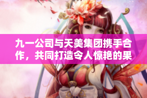 九一公司与天美集团携手合作，共同打造令人惊艳的果冻产品