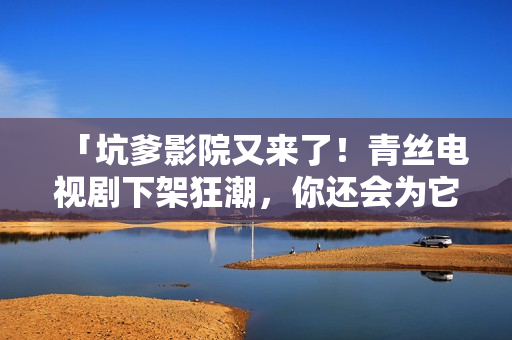 「坑爹影院又来了！青丝电视剧下架狂潮，你还会为它掉一地眼泪吗？」