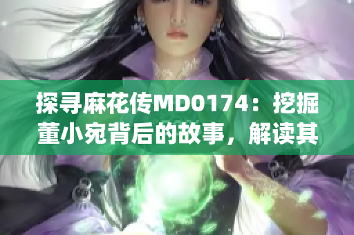 探寻麻花传MD0174：挖掘董小宛背后的故事，解读其传奇人生(1)