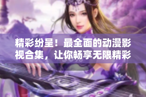 精彩纷呈！最全面的动漫影视合集，让你畅享无限精彩！