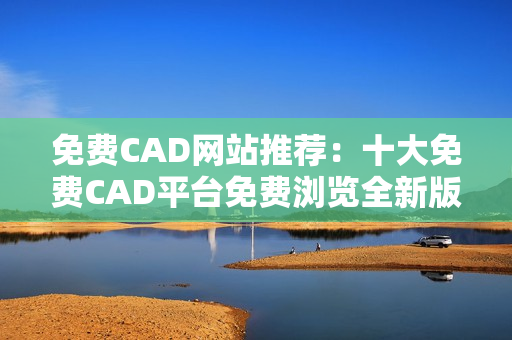 免费CAD网站推荐：十大免费CAD平台免费浏览全新版!