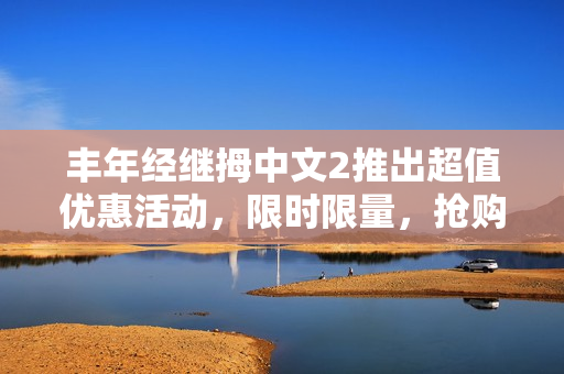 丰年经继拇中文2推出超值优惠活动，限时限量，抢购热情高涨