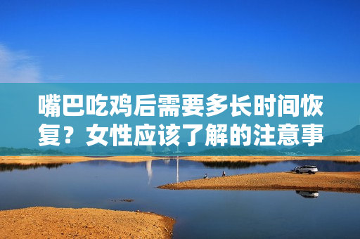 嘴巴吃鸡后需要多长时间恢复？女性应该了解的注意事项阅读时间：50秒