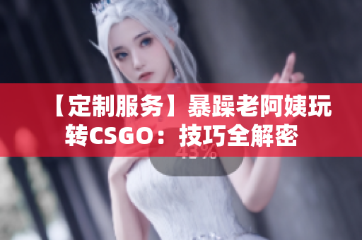 【定制服务】暴躁老阿姨玩转CSGO：技巧全解密