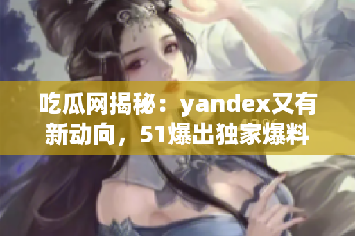 吃瓜网揭秘：yandex又有新动向，51爆出独家爆料