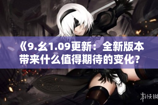 《9.幺1.09更新：全新版本带来什么值得期待的变化？》