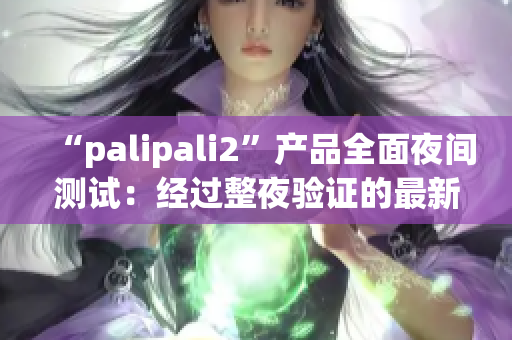 “palipali2”产品全面夜间测试：经过整夜验证的最新成果