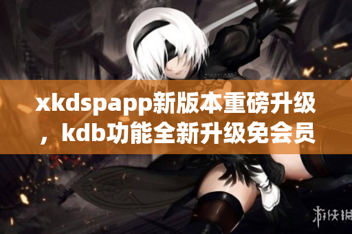 xkdspapp新版本重磅升级，kdb功能全新升级免会员特权