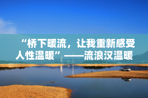 “桥下暖流，让我重新感受人性温暖”——流浪汉温暖举动感动社会