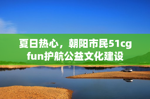 夏日热心，朝阳市民51cgfun护航公益文化建设