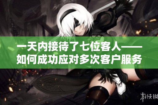 一天内接待了七位客人——如何成功应对多次客户服务的关键步骤