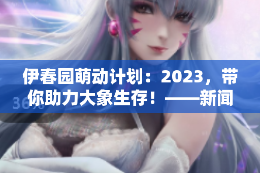 伊春园萌动计划：2023，带你助力大象生存！——新闻传媒编辑