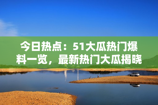 今日热点：51大瓜热门爆料一览，最新热门大瓜揭晓