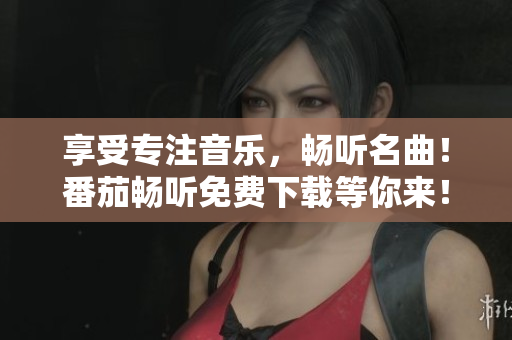 享受专注音乐，畅听名曲！番茄畅听免费下载等你来！