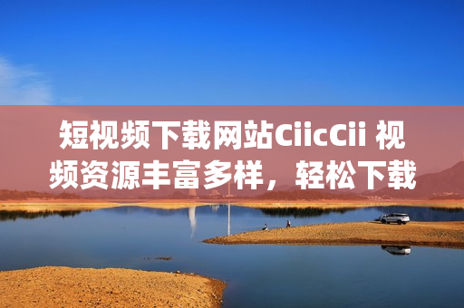 短视频下载网站CiicCii 视频资源丰富多样，轻松下载观看(1)