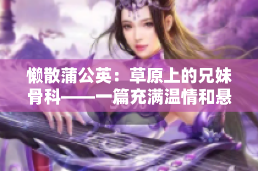 懒散蒲公英：草原上的兄妹骨科——一篇充满温情和悬疑的故事。