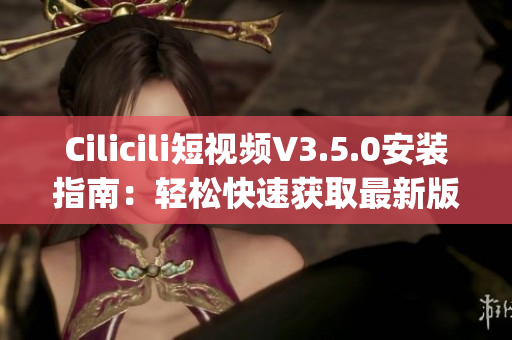 Cilicili短视频V3.5.0安装指南：轻松快速获取最新版本(1)