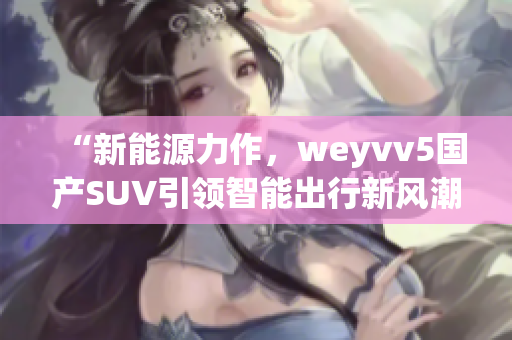 “新能源力作，weyvv5国产SUV引领智能出行新风潮”