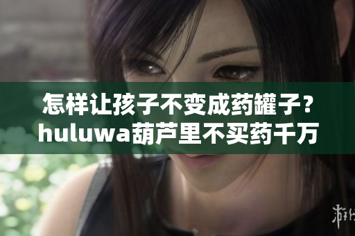 怎样让孩子不变成药罐子？huluwa葫芦里不买药千万借鉴