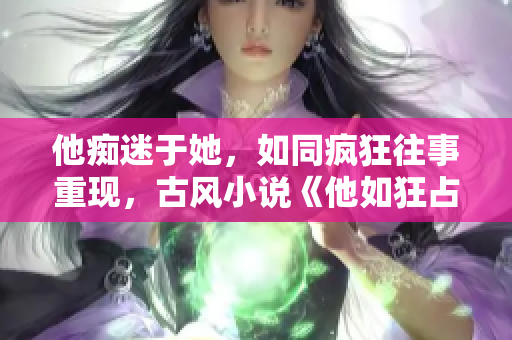 他痴迷于她，如同疯狂往事重现，古风小说《他如狂占她心》