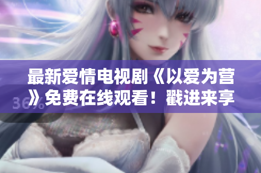 最新爱情电视剧《以爱为营》免费在线观看！戳进来享受浓浓甜蜜！
