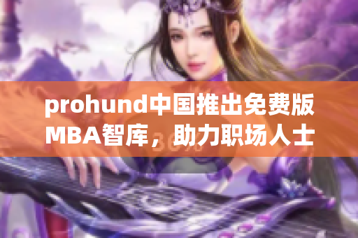 prohund中国推出免费版MBA智库，助力职场人士提升管理技能