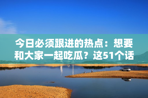 今日必须跟进的热点：想要和大家一起吃瓜？这51个话题绝不能错过！